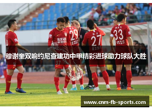 穆谢奎双响约尼查建功中甲精彩进球助力球队大胜 穆谢奎双响约尼查建功中甲精彩进球助力球队大胜