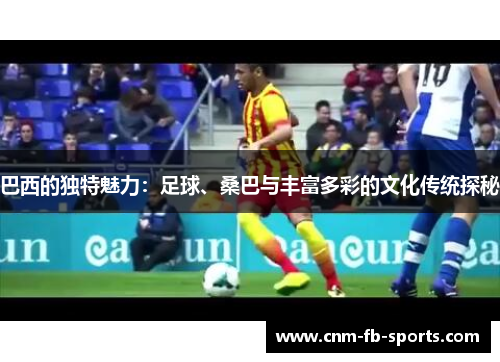巴西的独特魅力:足球、桑巴与丰富多彩的文化传统探秘 巴西的独特魅力:足球、桑巴与丰富多彩的文化传统探秘