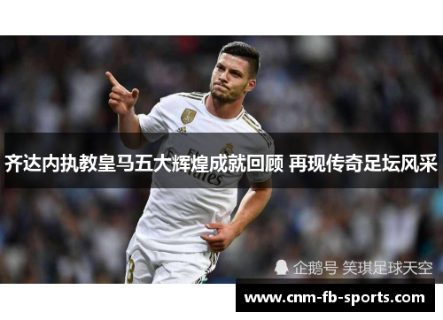 齐达内执教皇马五大辉煌成就回顾 再现传奇足坛风采 齐达内执教皇马五大辉煌成就回顾 再现传奇足坛风采