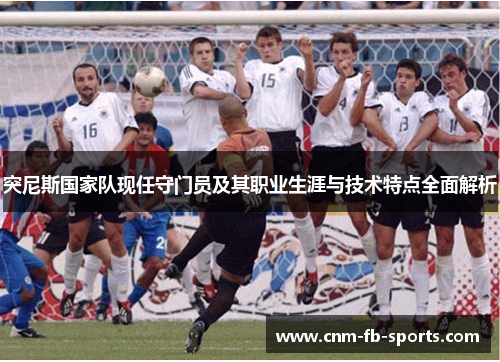 突尼斯国家队现任守门员及其职业生涯与技术特点全面解析 突尼斯国家队现任守门员及其职业生涯与技术特点全面解析