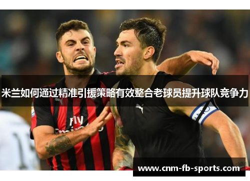 米兰如何通过精准引援策略有效整合老球员提升球队竞争力 米兰如何通过精准引援策略有效整合老球员提升球队竞争力