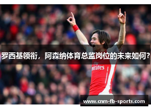 罗西基领衔,阿森纳体育总监岗位的未来如何? 罗西基领衔,阿森纳体育总监岗位的未来如何?