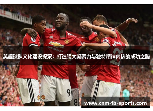 英超球队文化建设探索:打造强大凝聚力与独特精神内核的成功之路 英超球队文化建设探索:打造强大凝聚力与独特精神内核的成功之路