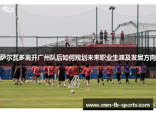 萨尔瓦多离开广州队后如何规划未来职业生涯及发展方向 萨尔瓦多离开广州队后如何规划未来职业生涯及发展方向