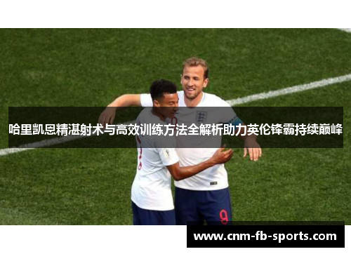哈里凯恩精湛射术与高效训练方法全解析助力英伦锋霸持续巅峰