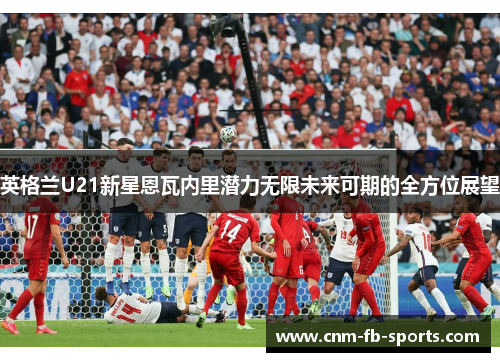 英格兰U21新星恩瓦内里潜力无限未来可期的全方位展望