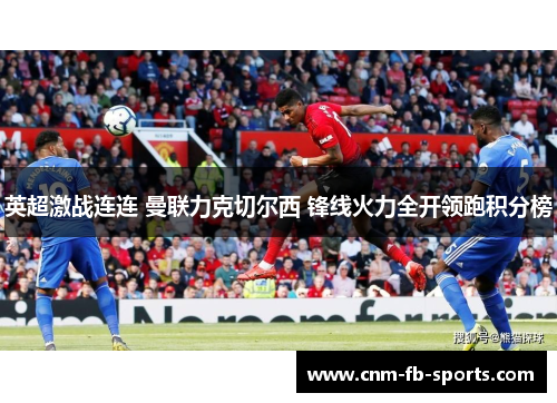 英超激战连连 曼联力克切尔西 锋线火力全开领跑积分榜