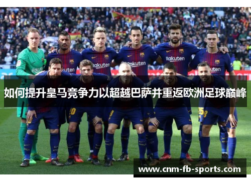 如何提升皇马竞争力以超越巴萨并重返欧洲足球巅峰 如何提升皇马竞争力以超越巴萨并重返欧洲足球巅峰