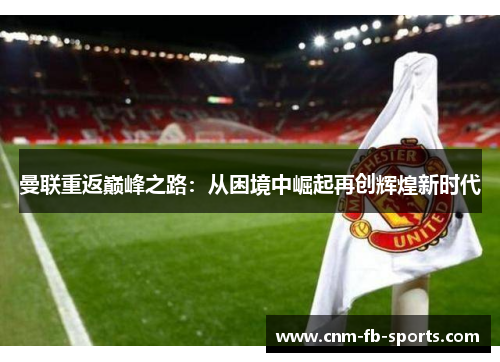 曼联重返巅峰之路:从困境中崛起再创辉煌新时代 曼联重返巅峰之路:从困境中崛起再创辉煌新时代