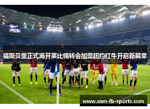 福斯贝里正式离开莱比锡转会加盟纽约红牛开启新篇章