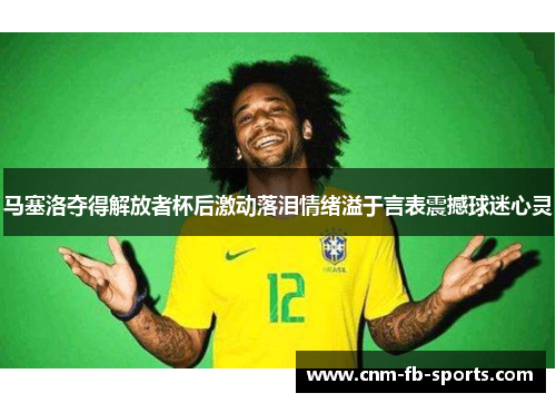 马塞洛夺得解放者杯后激动落泪情绪溢于言表震撼球迷心灵 马塞洛夺得解放者杯后激动落泪情绪溢于言表震撼球迷心灵
