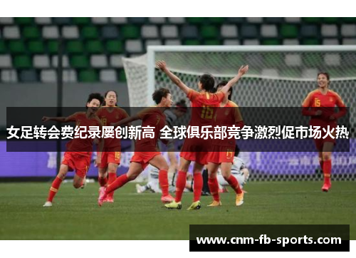 女足转会费纪录屡创新高 全球俱乐部竞争激烈促市场火热 女足转会费纪录屡创新高 全球俱乐部竞争激烈促市场火热