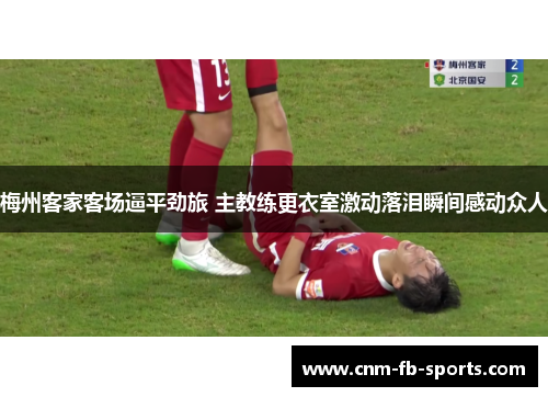 梅州客家客场逼平劲旅 主教练更衣室激动落泪瞬间感动众人 梅州客家客场逼平劲旅 主教练更衣室激动落泪瞬间感动众人